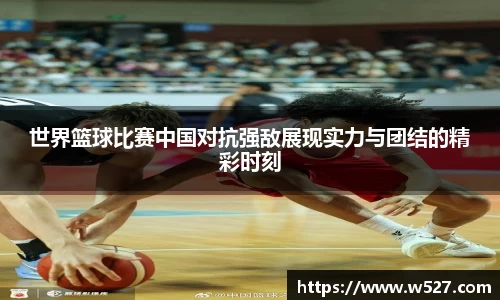世界篮球比赛中国对抗强敌展现实力与团结的精彩时刻